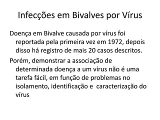 Infecções em Bivalves por Vírus
Doença em Bivalve causada por vírus foi
  reportada pela primeira vez em 1972, depois
  disso há registro de mais 20 casos descritos.
Porém, demonstrar a associação de
  determinada doença a um vírus não é uma
  tarefa fácil, em função de problemas no
  isolamento, identificação e caracterização do
  vírus
 