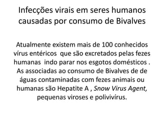 Infecções virais em seres humanos
 causadas por consumo de Bivalves

 Atualmente existem mais de 100 conhecidos
vírus entéricos que são excretados pelas fezes
humanas indo parar nos esgotos domésticos .
 As associadas ao consumo de Bivalves de de
  águas contaminadas com fezes animais ou
 humanas são Hepatite A , Snow Virus Agent,
        pequenas viroses e polivivírus.
 