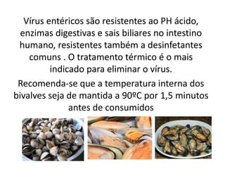 Vírus entéricos são resistentes ao PH ácido,
  enzimas digestivas e sais biliares no intestino
 humano, resistentes também a desinfetantes
    comuns . O tratamento térmico é o mais
          indicado para eliminar o vírus.
 Recomenda-se que a temperatura interna dos
bivalves seja de mantida a 90ºC por 1,5 minutos
               antes de consumidos
 