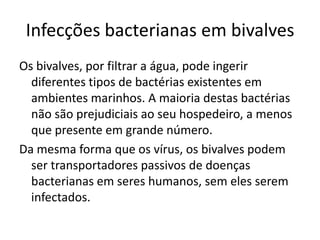 Infecções bacterianas em bivalves
Os bivalves, por filtrar a água, pode ingerir
  diferentes tipos de bactérias existentes em
  ambientes marinhos. A maioria destas bactérias
  não são prejudiciais ao seu hospedeiro, a menos
  que presente em grande número.
Da mesma forma que os vírus, os bivalves podem
  ser transportadores passivos de doenças
  bacterianas em seres humanos, sem eles serem
  infectados.
 
