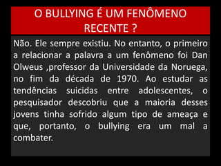 O BULLYING É UM FENÔMENO 
RECENTE ? 
Não. Ele sempre existiu. No entanto, o primeiro 
a relacionar a palavra a um fenômeno foi Dan 
Olweus ,professor da Universidade da Noruega, 
no fim da década de 1970. Ao estudar as 
tendências suicidas entre adolescentes, o 
pesquisador descobriu que a maioria desses 
jovens tinha sofrido algum tipo de ameaça e 
que, portanto, o bullying era um mal a 
combater. 
 