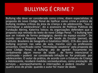 BULLYING É CRIME ? 
Bullying não deve ser considerado como crime, dizem especialistas. A 
proposta do novo Código Penal de tipificar como crime a prática de 
bullying recebeu críticas da área da criança e do adolescente. “isso é 
criminalizar a adolescência”, diz a assessora de Políticas Públicas da 
Fundação Abrinq, Katerina Volcov. As organizações defendem que a 
proposta seja retirada do texto do novo Código Penal. “ o bullying tem 
que ser tratado de forma pedagógica, dentro do espaço escolar”. De 
acordo com a Pesquisa Nacional de Saúde do Escolar (pense), do 
Instituto Brasileiro de Geografia e Estatística (IBGE), 21% dos casos de 
bullying ocorrem nas salas de aula, mesmo com os professores 
presentes. Classificado como “intimidação vexatória” pela proposta do 
novo Código Penal, o bullying- ato de agredir fisicamente ou 
verbalmente algum menor de idade , de forma intencional e 
continuada – poderá ser considerado infração se for praticado por 
adolescentes. O autor da prática, de acordo com o Estatuto da Criança 
e Adolescente, receberá medidas socioeducativas, como prestação de 
serviços , acompanhamento e internações e poderá resultar em 
quatro anos de prisão quando o autor for maior de idade. 
 