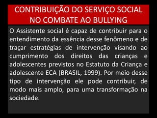 CONTRIBUIÇÃO DO SERVIÇO SOCIAL 
NO COMBATE AO BULLYING 
O Assistente social é capaz de contribuir para o 
entendimento da essência desse fenômeno e de 
traçar estratégias de intervenção visando ao 
cumprimento dos direitos das crianças e 
adolescentes previstos no Estatuto da Criança e 
adolescente ECA (BRASIL, 1999). Por meio desse 
tipo de intervenção ele pode contribuir, de 
modo mais amplo, para uma transformação na 
sociedade. 
 
