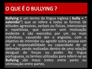 Bullying é um termo da língua inglesa ( bully = “ 
valentão”) que se refere a todas as formas de 
atitudes agressivas, verbais ou físicas, intencionais 
e repetitivas, que ocorrem sem motivação 
evidente e são exercidos por um ou mais 
indivíduos, causando dor e angústia, com o 
objetivo de intimidar ou agredir outra pessoa sem 
ter a responsabilidade ou capacidade de se 
defender, sendo realizadas dentro de uma relação 
desigual de forças ou poder. Na língua 
portuguesa, os termos utilizados para referir-se ao 
Bullying são maus tratos entre pares ou 
vitimização entre partes. 
 
