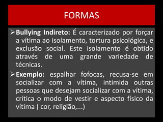FORMAS 
Bullying Indireto: É caracterizado por forçar 
a vítima ao isolamento, tortura psicológica, e 
exclusão social. Este isolamento é obtido 
através de uma grande variedade de 
técnicas. 
Exemplo: espalhar fofocas, recusa-se em 
socializar com a vítima, intimida outras 
pessoas que desejam socializar com a vítima, 
crítica o modo de vestir e aspecto físico da 
vítima ( cor, religião,...) 
 