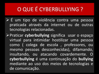 O QUE É CYBERBULLYING ? 
 É um tipo de violência contra uma pessoa 
praticada através da internet ou de outras 
tecnologias relacionadas. 
Praticar cyberbullying significa usar o espaço 
virtual para intimidar hostilizar uma pessoa 
como ( colega de escola , professores, ou 
mesmo pessoas desconhecidas), difamando, 
insultando, ou atacando covardemente. O 
cyberbullying é uma continuação do bullying 
mediante ao uso dos meios de tecnologias e 
de comunicação. 
 