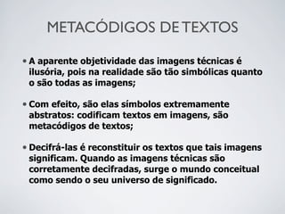 METACÓDIGOS DE TEXTOS
• A aparente objetividade das imagens técnicas é
ilusória, pois na realidade são tão simbólicas quanto
o são todas as imagens;
• Com efeito, são elas símbolos extremamente
abstratos: codificam textos em imagens, são
metacódigos de textos;
• Decifrá-las é reconstituir os textos que tais imagens
significam. Quando as imagens técnicas são
corretamente decifradas, surge o mundo conceitual
como sendo o seu universo de significado.
 