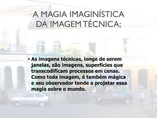 A MAGIA IMAGINÍSTICA
DA IMAGEM TÉCNICA;
• As imagens técnicas, longe de serem
janelas, são imagens, superfícies que
transcodificam processos em cenas.
Como toda imagem, é também mágica
e seu observador tende a projetar essa
magia sobre o mundo.
 