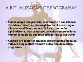 A RITUALIZAÇÃO DE PROGRAMAS;
• A nova magia não precede, mas sucede à consciência
histórica, conceitual, desmagicizante. A nova magia
não visa modificar o mundo lá fora, como o faz
a pré-história, mas os nossos conceitos em relação ao
mundo. É magia de segunda ordem: feitiço abstrato;
• A magia pré-histórica ritualiza determinados modelos,
mitos. A magia atual ritualiza outro tipo de modelo:
programas.
 