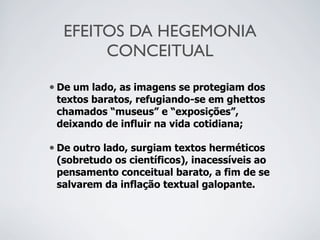 EFEITOS DA HEGEMONIA
CONCEITUAL
• De um lado, as imagens se protegiam dos
textos baratos, refugiando-se em ghettos
chamados “museus” e “exposições”,
deixando de influir na vida cotidiana;
• De outro lado, surgiam textos herméticos
(sobretudo os científicos), inacessíveis ao
pensamento conceitual barato, a fim de se
salvarem da inflação textual galopante.
 