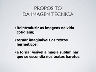 PROPOSITO
DA IMAGEM TÉCNICA
•Reintroduzir as imagens na vida
cotidiana;
•tornar imagináveis os textos
herméticos;
•e tornar visível a magia subliminar
que se escondia nos textos baratos.
 