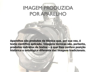 IMAGEM PRODUZIDA
POR APARELHO
Aparelhos são produtos da técnica que, por sua vez, é
texto científico aplicado. Imagens técnicas são, portanto,
produtos indiretos de textos – o que lhes confere posição
histórica e ontológica diferente das imagens tradicionais.
 