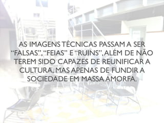 AS IMAGENS TÉCNICAS PASSAM A SER
“FALSAS”,“FEIAS” E “RUINS”,ALÉM DE NÃO
TEREM SIDO CAPAZES DE REUNIFICAR A
CULTURA, MAS APENAS DE FUNDIR A
SOCIEDADE EM MASSA AMORFA.
 
