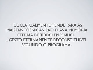TUDO,ATUALMENTE,TENDE PARA AS
IMAGENS TÉCNICAS, SÃO ELAS A MEMÓRIA
ETERNA DE TODO EMPENHO...
...GESTO ETERNAMENTE RECONSTITUÍVEL
SEGUNDO O PROGRAMA.
 