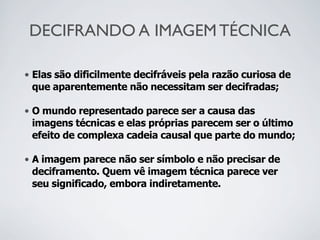 DECIFRANDO A IMAGEM TÉCNICA
• Elas são dificilmente decifráveis pela razão curiosa de
que aparentemente não necessitam ser decifradas;
• O mundo representado parece ser a causa das
imagens técnicas e elas próprias parecem ser o último
efeito de complexa cadeia causal que parte do mundo;
• A imagem parece não ser símbolo e não precisar de
deciframento. Quem vê imagem técnica parece ver
seu significado, embora indiretamente.
 