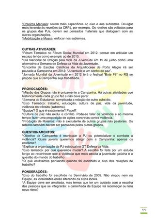 *Roteiros Mensais: serem mais específicos ao eixo e aos subtemas. Divulgar
mais levando às reuniões da CRPJ, por exemplo. Os roteiros são voltados para
os grupos das PJs, devem ser pensados materiais que dialoguem com as
outras organizações.
*Mobilização e Massa: enfocar nos subtemas.


OUTRAS ATIVIDADES:
*Fórum Temático no Fórum Social Mundial em 2012: pensar em articular um
espaço tendo como exemplo ao de 2010.
*Dia Nacional de Oração pela Vida da Juventude em 15 de junho como uma
alternativa a Semana de Defesa da Vida da Juventude.
*Encontro de Escolas Católicas da Arquidiocese de Porto Alegre irá ser
pautada a Campanha em 2012: “Juventude e um sonho de paz”.
*Jornada Mundial da Juventude em 2012 terá o festival “Bote Fé” no RS se
propõe que a Campanha seja trabalhada.


PROVOCAÇÕES:
*Missão dos Grupos não é unicamente a Campanha. Há outras atividades que
historicamente cada grupo faz e não deve parar.
*Semana do Estudante: complicada a relação de outro subsídio.
*Eixo Temático: trabalho, educação, cultura de paz, vida da juventude,
violência no trânsito (subtema).
*Equipe? O que é exatamente? Papel?
*Cultura de paz não exclui o conflito. Pode-se falar de violência e ao mesmo
tempo fazer uma proposição de ações concretas contra violência.
*Produção de Roteiros: não é excludente de outros grupos não pastorais. Os
roteiros também devem ser pensados pelos outros grupos.

QUESTIONAMENTOS:
*Objetivo da Campanha é rearticular a PJ ou potencializar o combate a
violência? Quais jovens queremos atingir com a Campanha: apenas os
católicos?
*Explicar a organização da PJ estadual no GT Defesa da Vida.
*Eixo temático: por quê queremos mudar? A escolha foi feita por um estudo
longo ao reconhecer que a violência que mais assola a juventude gaúcha é a
questão do mundo do trabalho.
*O quê estávamos pensando quando foi escolhido o eixo das relações de
trabalho?

PONDERAÇÕES:
*Eixo do trabalho foi escolhido no Seminário de 2009. Não vingou nem na
Equipe, as localidades estão alterando os eixos locais.
*A Equipe deve ser ampliada, mas temos que ter um cuidado com a escolha
das pessoas que se integrarão: a caminhada da Equipe irá recomeçar ou terá
novo ritmo?




                                                                               11
 