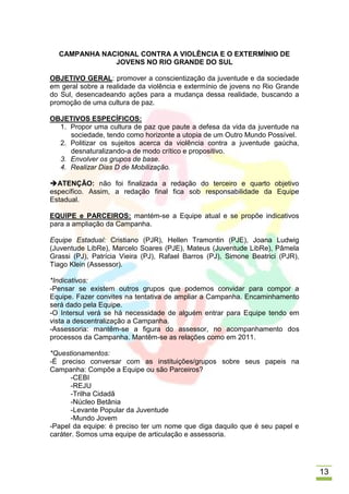 CAMPANHA NACIONAL CONTRA A VIOLÊNCIA E O EXTERMÍNIO DE
              JOVENS NO RIO GRANDE DO SUL

OBJETIVO GERAL: promover a conscientização da juventude e da sociedade
em geral sobre a realidade da violência e extermínio de jovens no Rio Grande
do Sul, desencadeando ações para a mudança dessa realidade, buscando a
promoção de uma cultura de paz.

OBJETIVOS ESPECÍFICOS:
  1. Propor uma cultura de paz que paute a defesa da vida da juventude na
     sociedade, tendo como horizonte a utopia de um Outro Mundo Possível.
  2. Politizar os sujeitos acerca da violência contra a juventude gaúcha,
     desnaturalizando-a de modo crítico e propositivo.
  3. Envolver os grupos de base.
  4. Realizar Dias D de Mobilização.

ATENÇÃO: não foi finalizada a redação do terceiro e quarto objetivo
específico. Assim, a redação final fica sob responsabilidade da Equipe
Estadual.

EQUIPE e PARCEIROS: mantém-se a Equipe atual e se propõe indicativos
para a ampliação da Campanha.

Equipe Estadual: Cristiano (PJR), Hellen Tramontin (PJE), Joana Ludwig
(Juventude LibRe), Marcelo Soares (PJE), Mateus (Juventude LibRe), Pâmela
Grassi (PJ), Patrícia Vieira (PJ), Rafael Barros (PJ), Simone Beatrici (PJR),
Tiago Klein (Assessor).

*Indicativos:
-Pensar se existem outros grupos que podemos convidar para compor a
Equipe. Fazer convites na tentativa de ampliar a Campanha. Encaminhamento
será dado pela Equipe.
-O Intersul verá se há necessidade de alguém entrar para Equipe tendo em
vista a descentralização a Campanha.
-Assessoria: mantêm-se a figura do assessor, no acompanhamento dos
processos da Campanha. Mantêm-se as relações como em 2011.

*Questionamentos:
-É preciso conversar com as instituições/grupos sobre seus papeis na
Campanha: Compõe a Equipe ou são Parceiros?
      -CEBI
      -REJU
      -Trilha Cidadã
      -Núcleo Betânia
      -Levante Popular da Juventude
      -Mundo Jovem
-Papel da equipe: é preciso ter um nome que diga daquilo que é seu papel e
caráter. Somos uma equipe de articulação e assessoria.




                                                                                13
 