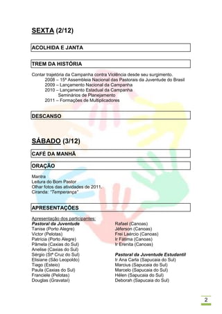 SEXTA (2/12)

ACOLHIDA E JANTA


TREM DA HISTÓRIA
Contar trajetória da Campanha contra Violência desde seu surgimento.
      2008 – 15ª Assembleia Nacional das Pastorais da Juventude do Brasil
      2009 – Lançamento Nacional da Campanha
      2010 – Lançamento Estadual da Campanha
              Seminários de Planejamento
      2011 – Formações de Multiplicadores


DESCANSO



SÁBADO (3/12)
CAFÉ DA MANHÃ

ORAÇÃO
Mantra
Leitura do Bom Pastor
Olhar fotos das atividades de 2011.
Ciranda: “Temperança”


APRESENTAÇÕES
Apresentação dos participantes:
Pastoral da Juventude                  Rafael (Canoas)
Tanise (Porto Alegre)                  Jéferson (Canoas)
Victor (Pelotas)                       Frei Laércio (Canoas)
Patrícia (Porto Alegre)                Ir Fátima (Canoas)
Pâmela (Caxias do Sul)                 Ir Erenita (Canoas)
Anelise (Caxias do Sul)
Sérgio (Stª Cruz do Sul)               Pastoral da Juventude Estudantil
Elisiane (São Leopoldo)                Ir Ana Carla (Sapucaia do Sul)
Tiago (Esteio)                         Marcius (Sapucaia do Sul)
Paula (Caxias do Sul)                  Marcelo (Sapucaia do Sul)
Franciele (Pelotas)                    Hélen (Sapucaia do Sul)
Douglas (Gravataí)                     Deborah (Sapucaia do Sul)



                                                                            2
 