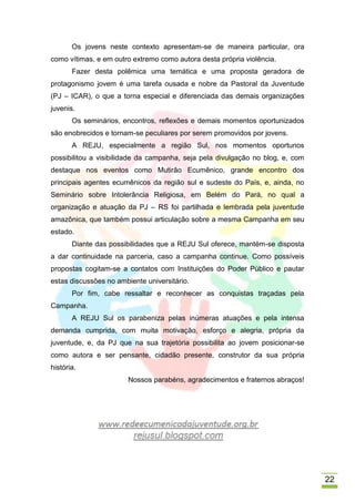 Os jovens neste contexto apresentam-se de maneira particular, ora
como vítimas, e em outro extremo como autora desta própria violência.
       Fazer desta polêmica uma temática e uma proposta geradora de
protagonismo jovem é uma tarefa ousada e nobre da Pastoral da Juventude
(PJ – ICAR), o que a torna especial e diferenciada das demais organizações
juvenis.
       Os seminários, encontros, reflexões e demais momentos oportunizados
são enobrecidos e tornam-se peculiares por serem promovidos por jovens.
       A REJU, especialmente a região Sul, nos momentos oportunos
possibilitou a visibilidade da campanha, seja pela divulgação no blog, e, com
destaque nos eventos como Mutirão Ecumênico, grande encontro dos
principais agentes ecumênicos da região sul e sudeste do País, e, ainda, no
Seminário sobre Intolerância Religiosa, em Belém do Pará, no qual a
organização e atuação da PJ – RS foi partilhada e lembrada pela juventude
amazônica, que também possui articulação sobre a mesma Campanha em seu
estado.
       Diante das possibilidades que a REJU Sul oferece, mantém-se disposta
a dar continuidade na parceria, caso a campanha continue. Como possíveis
propostas cogitam-se a contatos com Instituições do Poder Público e pautar
estas discussões no ambiente universitário.
       Por fim, cabe ressaltar e reconhecer as conquistas traçadas pela
Campanha.
       A REJU Sul os parabeniza pelas inúmeras atuações e pela intensa
demanda cumprida, com muita motivação, esforço e alegria, própria da
juventude, e, da PJ que na sua trajetória possibilita ao jovem posicionar-se
como autora e ser pensante, cidadão presente, construtor da sua própria
história.
                        Nossos parabéns, agradecimentos e fraternos abraços!




                                                                                22
 
