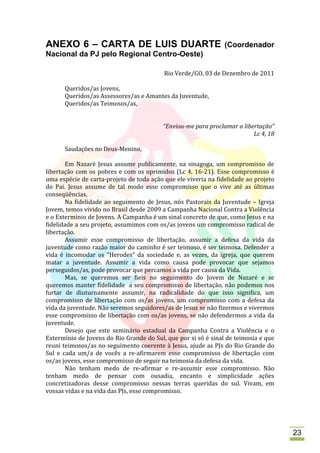 ANEXO 6 – CARTA DE LUIS DUARTE                                  (Coordenador
Nacional da PJ pelo Regional Centro-Oeste)

                                          Rio Verde/GO, 03 de Dezembro de 2011

      Queridos/as Jovens,
      Queridos/as Assessores/as e Amantes da Juventude,
      Queridos/as Teimosos/as,


                                          “Enviou-me para proclamar a libertação”
                                                                          Lc 4, 18

      Saudações no Deus-Menino,

       Em Nazaré Jesus assume publicamente, na sinagoga, um compromisso de
libertação com os pobres e com os oprimidos (Lc 4, 16-21). Esse compromisso é
uma espécie de carta-projeto de toda ação que ele viveria na fidelidade ao projeto
do Pai. Jesus assume de tal modo esse compromisso que o vive até as últimas
conseqüências.
       Na fidelidade ao seguimento de Jesus, nós Pastorais da Juventude – Igreja
Jovem, temos vivido no Brasil desde 2009 a Campanha Nacional Contra a Violência
e o Extermínio de Jovens. A Campanha é um sinal concreto de que, como Jesus e na
fidelidade a seu projeto, assumimos com os/as jovens um compromisso radical de
libertação.
       Assumir esse compromisso de libertação, assumir a defesa da vida da
juventude como razão maior do caminho é ser teimoso, é ser teimosa. Defender a
vida é incomodar os “Herodes” da sociedade e, as vezes, da igreja, que querem
matar a juventude. Assumir a vida como causa pode provocar que sejamos
perseguidos/as, pode provocar que percamos a vida por causa da Vida.
       Mas, se queremos ser fieis no seguimento do Jovem de Nazaré e se
queremos manter fidelidade a seu compromisso de libertação, não podemos nos
furtar de diuturnamente assumir, na radicalidade do que isso significa, um
compromisso de libertação com os/as jovens, um compromisso com a defesa da
vida da juventude. Não seremos seguidores/as de Jesus se não fizermos e vivermos
esse compromisso de libertação com os/as jovens, se não defendermos a vida da
juventude.
       Desejo que este seminário estadual da Campanha Contra a Violência e o
Extermínio de Jovens do Rio Grande do Sul, que por si só é sinal de teimosia e que
reuni teimosos/as no seguimento coerente à Jesus, ajude as PJs do Rio Grande do
Sul e cada um/a de vocês a re-afirmarem esse compromisso de libertação com
os/as jovens, esse compromisso de seguir na teimosia da defesa da vida.
       Não tenham medo de re-afirmar e re-assumir esse compromisso. Não
tenham medo de pensar com ousadia, encanto e simplicidade ações
concretizadoras desse compromisso nessas terras queridas do sul. Vivam, em
vossas vidas e na vida das PJs, esse compromisso.




                                                                                     23
 