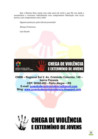 Que o Menino Deus esteja com cada um/a de vocês e que Ele nos ajude a
assumirmos e vivermos radicalmente esse compromisso libertação com os/as
Jovens, esse compromisso com a vida!

      Sigamos juntos/as, pela vida da juventude!

      Abraços Fraternos,

      Luis Duarte




 CNBB – Regional Sul 3: Av. Cristóvão Colombo, 149 –
                    bairro Floresta
         CEP: 90560-003 - Porto Alegre – RS
     E-mail: juventudecontraviolencia@gmail.com
  Blog: www.juventudecontraviolencia.blogspot.com




                                                                               24
 