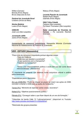Willian (Canoas)                          Mateus (Porto Alegre)
Brenda (Porto Alegre)
Bruna (Sapucaia do Sul)                   Levante Popular da Juventude
                                          Rafael (Porto Alegre)
Pastoral da Juventude Rural               Gabriele (Porto Alegre)
Cristiano (Arroio do Meio)
                                          ONG Trilha Cidadã
Núcleo Betânia                            Fabiane (São Leopoldo)
Luana (Porto Alegre)                      Pe Edson Thomassin (São Leopoldo)

CEBI-RS                                   Setor Juventude do Vicariato de
José Luis (São Leopoldo)                  Canoas – Pe Leonardo Reichert
                                          (Canoas)
Juventude LibRe
Joana (Porto Alegre)


Apresentação da assessora metodológica: Alessandra Miranda (Comissão
Nacional de Assessores/as da Pastoral da Juventude).


VER - ESTUDO [Alessandra]
*Para início de conversa é importante pontuar algumas coisas:
       -Tipos de Violência
       -Violências que assolam a juventude?
       - O que queremos com a Campanha?
       -Trajetória da Campanha?

      “Temos uma intencionalidade política e vocês têm que dar conta dessa
      intencionalidade.” (Alessandra)

*É importante ter presente que estamos numa conjuntura cultural e política
latino-americana.

*Expectativas para o Seminário:

Zé Luis (CEBI-RS): “Poder se integrar ao grupo; se inserir nas ações do CEBI,
convidar e chamar o CEBI para as ações da Campanha.”

Tanise (PJ): “Momento de repensar outras coisas, reconstruir”.

Rafael (PJ): “Objetivar posicionamento político.”

Pâmela (PJ): “Conseguir saber o que fazer depois de um ano de formação.”

*Videoclipe da banda Calle 13 “Latinoamericanos”. (disponível no Youtube:
http://www.youtube.com/watch?v=Ji32tulh8Vw)

*Retomada dos grupos presentes:



                                                                                3
 