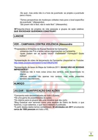 -Se quer, mas anda não é a hora da juventude: se projeta a juventude
      para o futuro.

      “Temos perspectivas de mudanças voltadas mais para o local específico
      da juventude.” (Alessandra).
      “Ser jovem não é fácil, não é nada fácil.” (Alessandra).

Pergunta-chave de projetos de vida pessoais e grupos de ação coletiva:
QUE SOCIEDADE QUEREMOS CONSTRUIR?

LANCHE


VER – CAMPANHA CONTRA VIOLÊNCIA [Alessandra
*Proposições e limitações da Equipe Nacional da Campanha:
      -presença das PJs e tantas outras organizações na Campanha.
      -quais podem ser as ações futura? Visibilidade? Formação? Quais
      outras?

*Apresentação do vídeo de lançamento da Campanha (disponível no Youtube:
http://www.youtube.com/watch?v=dzTXNtJPaTM)

*Apresentação de taxas do Mapa da Violência 2011: QUAIS SÃO AS NOSSAS
IMPRESSÕES?
      -Violência não é mais coisa única dos centros, está disseminada no
      interior.
      -Milícias armadas não apenas nos centros, mas estão presentes
      também nos interiores.

ALMOÇO


JULGAR – QUANTIFICAÇÃO DAS AÇÕES
*Campanha está descentralizada por todo o Estado.
*Há uma gama de possibilidades de ações.
*Os roteiros para os grupos são uma iniciativa que deu certo.
*Blog Estadual vem servindo como uma espécie de Diário de Bordo: o que
fazemos, o que sabemos, o que nos é relatado é publicado.
*A partir destes dados temos contabilizado 38 atividades em 2011 envolvendo
cerca de 1990 pessoas em todo o RS.




                                                                              5
 