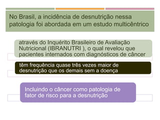 No Brasil, a incidência de desnutrição nessa
patologia foi abordada em um estudo multicêntrico
através do Inquérito Brasileiro de Avaliação
Nutricional (IBRANUTRI ), o qual revelou que
pacientes internados com diagnósticos de câncer
têm frequência quase três vezes maior de
desnutrição que os demais sem a doença
Incluindo o câncer como patologia de
fator de risco para a desnutrição
 