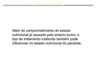 Além do comprometimento do estado
nutricional já causado pelo próprio tumor, o
tipo de tratamento instituído também pode
influenciar no estado nutricional do paciente.
 