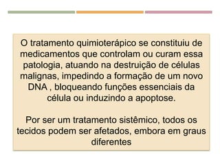 O tratamento quimioterápico se constituiu de
medicamentos que controlam ou curam essa
patologia, atuando na destruição de células
malignas, impedindo a formação de um novo
DNA , bloqueando funções essenciais da
célula ou induzindo a apoptose.
Por ser um tratamento sistêmico, todos os
tecidos podem ser afetados, embora em graus
diferentes
 