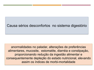 A “QUIMIO”...
Causa sérios desconfortos no sistema digestório
anormalidades no paladar, alterações de preferências
alimentares, mucosite, estomatite, diarréia e constipação,
proporcionando redução da ingestão alimentar e
consequentemente depleção do estado nutricional, elevando
assim os índices de morbi-mortalidade
 
