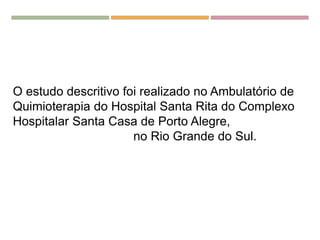 O estudo descritivo foi realizado no Ambulatório de
Quimioterapia do Hospital Santa Rita do Complexo
Hospitalar Santa Casa de Porto Alegre,
no Rio Grande do Sul.
 