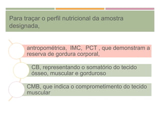 Para traçar o perfil nutricional da amostra
designada,
antropométrica, IMC, PCT , que demonstram a
reserva de gordura corporal,
CB, representando o somatório do tecido
ósseo, muscular e gorduroso
CMB, que indica o comprometimento do tecido
muscular
 