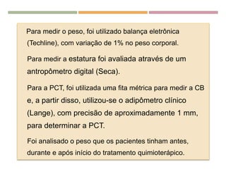 EDULCORANTES
Para medir o peso, foi utilizado balança eletrônica
(Techline), com variação de 1% no peso corporal.
Para medir a estatura foi avaliada através de um
antropômetro digital (Seca).
Para a PCT, foi utilizada uma fita métrica para medir a CB
e, a partir disso, utilizou-se o adipômetro clínico
(Lange), com precisão de aproximadamente 1 mm,
para determinar a PCT.
Foi analisado o peso que os pacientes tinham antes,
durante e após início do tratamento quimioterápico.
 