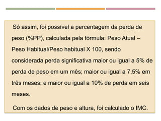EDULCORANTESSó assim, foi possível a percentagem da perda de
peso (%PP), calculada pela fórmula: Peso Atual –
Peso Habitual/Peso habitual X 100, sendo
considerada perda significativa maior ou igual a 5% de
perda de peso em um mês; maior ou igual a 7,5% em
três meses; e maior ou igual a 10% de perda em seis
meses.
Com os dados de peso e altura, foi calculado o IMC.
 