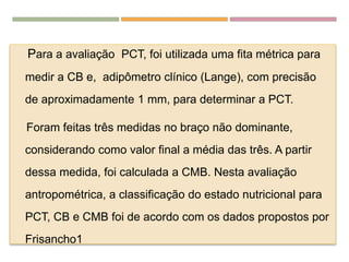 EDULCORANTESPara a avaliação PCT, foi utilizada uma fita métrica para
medir a CB e, adipômetro clínico (Lange), com precisão
de aproximadamente 1 mm, para determinar a PCT.
Foram feitas três medidas no braço não dominante,
considerando como valor final a média das três. A partir
dessa medida, foi calculada a CMB. Nesta avaliação
antropométrica, a classificação do estado nutricional para
PCT, CB e CMB foi de acordo com os dados propostos por
Frisancho1
 