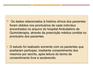  Os dados relacionados à história clínica dos pacientes
foram obtidos nos prontuários de cada indivíduo
encontrados no arquivo do hospital Ambulatório de
Quimioterapia, através da prescrição médica contida no
prontuário dos pacientes.
 O estudo foi realizado somente com os pacientes que
aceitaram participar, mediante consentimento dos
mesmos por escrito, após leitura do termo de
consentimento livre e esclarecido.
 