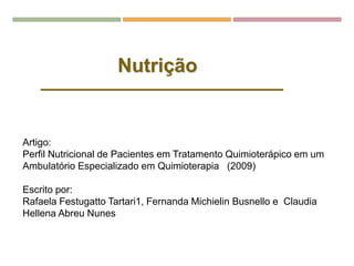 Nutrição
Artigo:
Perfil Nutricional de Pacientes em Tratamento Quimioterápico em um
Ambulatório Especializado em Quimioterapia (2009)
Escrito por:
Rafaela Festugatto Tartari1, Fernanda Michielin Busnello e Claudia
Hellena Abreu Nunes
 