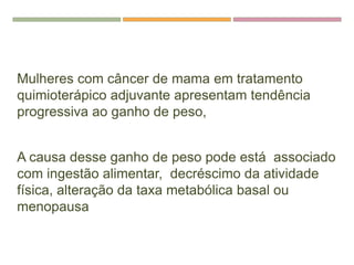REFERENCIAS
Mulheres com câncer de mama em tratamento
quimioterápico adjuvante apresentam tendência
progressiva ao ganho de peso,
A causa desse ganho de peso pode está associado
com ingestão alimentar, decréscimo da atividade
física, alteração da taxa metabólica basal ou
menopausa
 