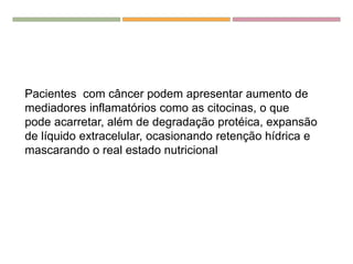 Pacientes com câncer podem apresentar aumento de
mediadores inflamatórios como as citocinas, o que
pode acarretar, além de degradação protéica, expansão
de líquido extracelular, ocasionando retenção hídrica e
mascarando o real estado nutricional
 