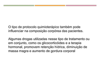 O tipo de protocolo quimioterápico também pode
influenciar na composição corpórea das pacientes.
Algumas drogas utilizadas nesse tipo de tratamento ou
em conjunto, como os glicocorticóides e a terapia
hormonal, promovem retenção hídrica, diminuição de
massa magra e aumento de gordura corporal
 