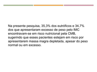 Na presente pesquisa, 35,3% dos eutróficos e 34,7%
dos que apresentaram excesso de peso pelo IMC
encontravam-se em risco nutricional pela CMB,
sugerindo que esses pacientes estejam em risco por
apresentarem massa magra depletada, apesar do peso
normal ou em excesso.
 