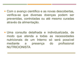  Com o avanço científico e as novas descobertas,
verifica-se que diversas doenças podem ser
prevenidas, controladas ou até mesmo curadas
através da alimentação.
 Uma consulta detalhada e individualizada, de
modo que atenda a todas as necessidades
nutricionais de um Interno só será possível
mediante a presença do profissional
NUTRICIONISTA
 