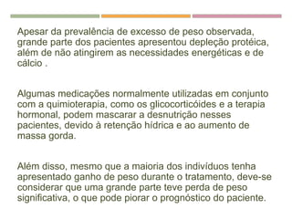 Apesar da prevalência de excesso de peso observada,
grande parte dos pacientes apresentou depleção protéica,
além de não atingirem as necessidades energéticas e de
cálcio .
Algumas medicações normalmente utilizadas em conjunto
com a quimioterapia, como os glicocorticóides e a terapia
hormonal, podem mascarar a desnutrição nesses
pacientes, devido à retenção hídrica e ao aumento de
massa gorda.
Além disso, mesmo que a maioria dos indivíduos tenha
apresentado ganho de peso durante o tratamento, deve-se
considerar que uma grande parte teve perda de peso
significativa, o que pode piorar o prognóstico do paciente.
 