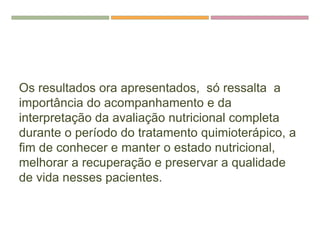 Os resultados ora apresentados, só ressalta a
importância do acompanhamento e da
interpretação da avaliação nutricional completa
durante o período do tratamento quimioterápico, a
fim de conhecer e manter o estado nutricional,
melhorar a recuperação e preservar a qualidade
de vida nesses pacientes.
 