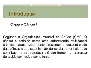Introdução
Segundo a Organização Mundial da Saúde (OMS) O
câncer é definido como uma enfermidade multicausal
crônica, caracterizada pelo crescimento descontrolado
das células e a disseminação de células anormais, que
contribuem a se reproduzir até que formem uma massa
de tecido conhecida como tumor.
O que é Câncer?
 