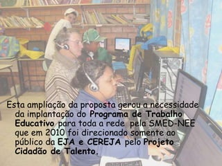 Esta ampliação da proposta gerou a necessidade
  da implantação do Programa de Trabalho
  Educativo para toda a rede pela SMED-NEE
  que em 2010 foi direcionado somente ao
  público da EJA e CEREJA pelo Projeto
  Cidadão de Talento.
 