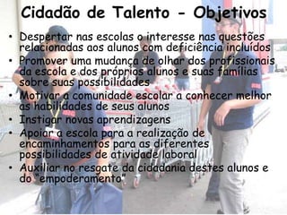 Cidadão de Talento - Objetivos
• Despertar nas escolas o interesse nas questões
  relacionadas aos alunos com deficiência incluídos
• Promover uma mudança de olhar dos profissionais
  da escola e dos próprios alunos e suas famílias
  sobre suas possibilidades
• Motivar a comunidade escolar a conhecer melhor
  as habilidades de seus alunos
• Instigar novas aprendizagens
• Apoiar a escola para a realização de
  encaminhamentos para as diferentes
  possibilidades de atividade laboral
• Auxiliar no resgate da cidadania destes alunos e
  do “empoderamento”
 