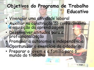 Objetivos do Programa de Trabalho
                        Educativo
• Vivenciar uma atividade laboral
• Auxiliar na construção do conhecimento
  e aquisição da aprendizagem
• Desenvolver atitudes para a
  profissionalização
• Promover a autonomia e independência
• Oportunizar o exercício da cidadania
• Preparar o jovem e a família para o
  mundo do trabalho
 