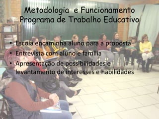 Metodologia e Funcionamento
   Programa de Trabalho Educativo

• Escola encaminha aluno para a proposta
• Entrevista com aluno e família
• Apresentação de possibilidades e
  levantamento de interesses e habilidades
 